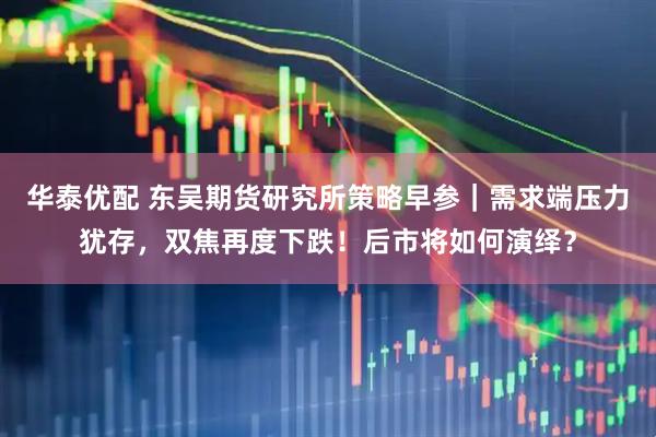华泰优配 东吴期货研究所策略早参｜需求端压力犹存，双焦再度下跌！后市将如何演绎？