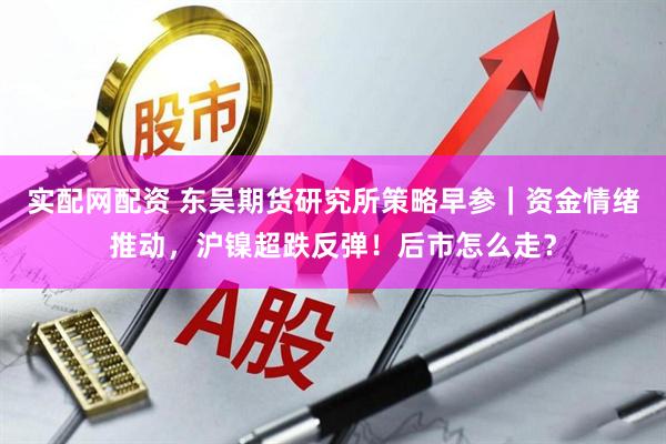 实配网配资 东吴期货研究所策略早参｜资金情绪推动，沪镍超跌反弹！后市怎么走？