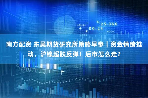 南方配资 东吴期货研究所策略早参｜资金情绪推动，沪镍超跌反弹！后市怎么走？