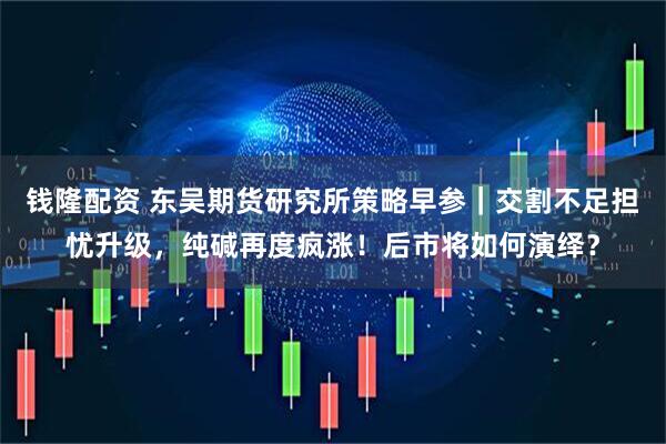 钱隆配资 东吴期货研究所策略早参｜交割不足担忧升级，纯碱再度疯涨！后市将如何演绎？