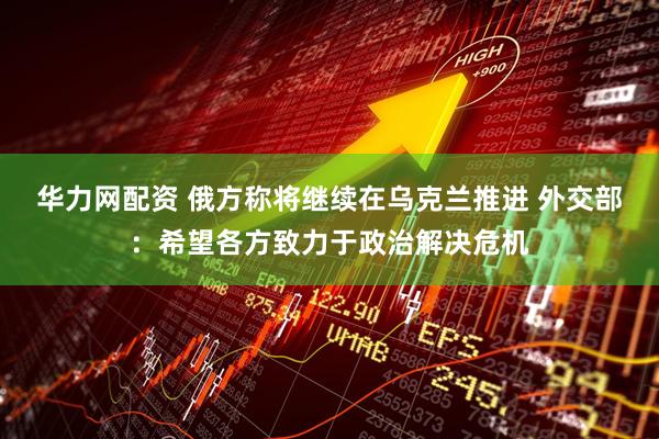 华力网配资 俄方称将继续在乌克兰推进 外交部：希望各方致力于政治解决危机