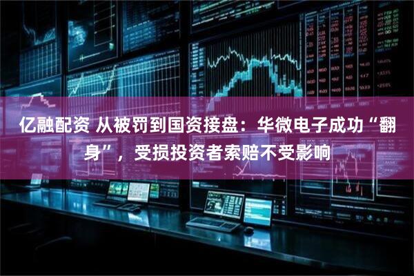 亿融配资 从被罚到国资接盘：华微电子成功“翻身”，受损投资者索赔不受影响