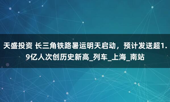 天盛投资 长三角铁路暑运明天启动，预计发送超1.9亿人次创历史新高_列车_上海_南站