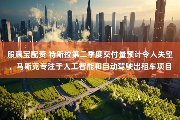 股赢宝配资 特斯拉第二季度交付量预计令人失望，马斯克专注于人工智能和自动驾驶出租车项目