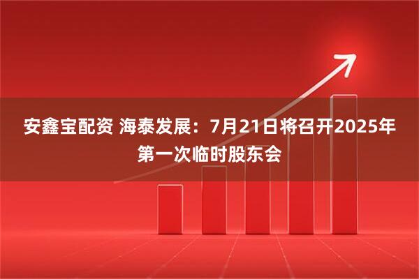 安鑫宝配资 海泰发展：7月21日将召开2025年第一次临时股东会