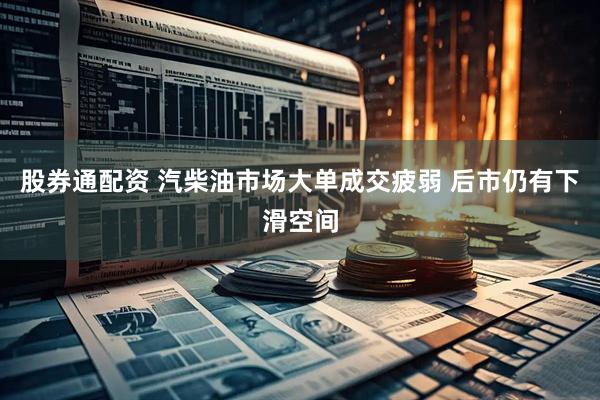 股券通配资 汽柴油市场大单成交疲弱 后市仍有下滑空间