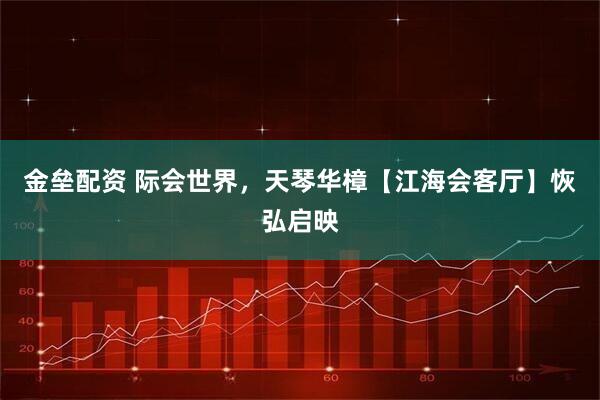 金垒配资 际会世界，天琴华樟【江海会客厅】恢弘启映