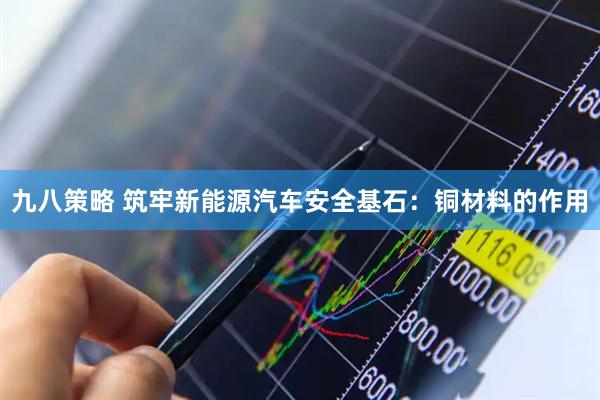 九八策略 筑牢新能源汽车安全基石：铜材料的作用