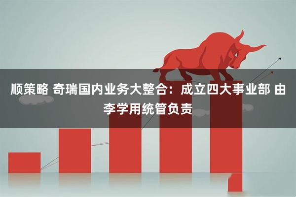 顺策略 奇瑞国内业务大整合：成立四大事业部 由李学用统管负责