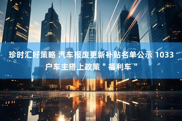 珍时汇好策略 汽车报废更新补贴名单公示 1033户车主搭上政策＂福利车＂