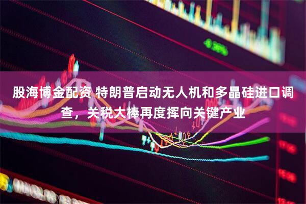 股海博金配资 特朗普启动无人机和多晶硅进口调查，关税大棒再度挥向关键产业