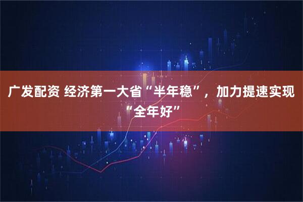 广发配资 经济第一大省“半年稳”，加力提速实现“全年好”