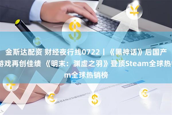 金斯达配资 财经夜行线0722丨《黑神话》后国产3A游戏再创佳绩 《明末：渊虚之羽》登顶Steam全球热销榜