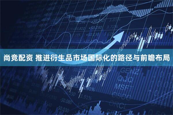 尚竞配资 推进衍生品市场国际化的路径与前瞻布局