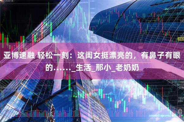 亚博速融 轻松一刻：这闺女挺漂亮的，有鼻子有眼的……_生活_那小_老奶奶