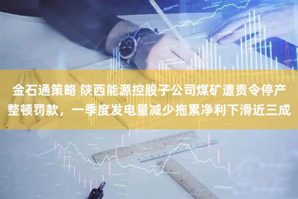金石通策略 陕西能源控股子公司煤矿遭责令停产整顿罚款，一季度发电量减少拖累净利下滑近三成