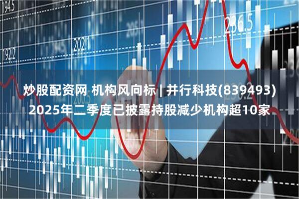 炒股配资网 机构风向标 | 并行科技(839493)2025年二季度已披露持股减少机构超10家