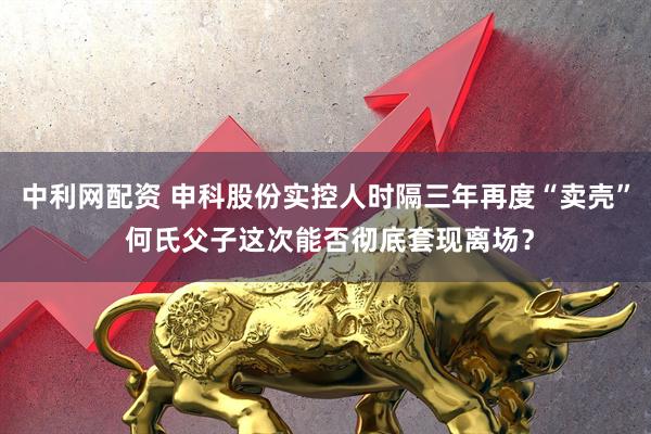 中利网配资 申科股份实控人时隔三年再度“卖壳” 何氏父子这次能否彻底套现离场？