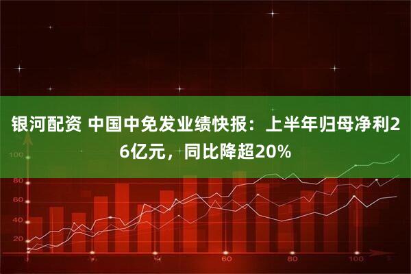 银河配资 中国中免发业绩快报：上半年归母净利26亿元，同比降超20%