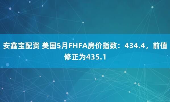 安鑫宝配资 美国5月FHFA房价指数：434.4，前值修正为435.1