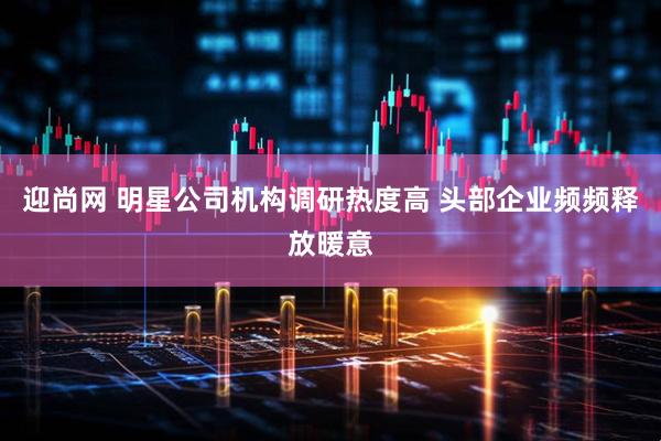 迎尚网 明星公司机构调研热度高 头部企业频频释放暖意