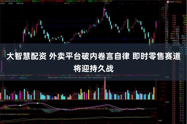 大智慧配资 外卖平台破内卷言自律 即时零售赛道将迎持久战