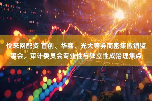悦来网配资 首创、华鑫、光大等券商密集撤销监事会，审计委员会专业性与独立性成治理焦点