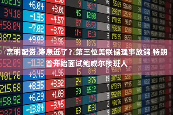 富明配资 降息近了？第三位美联储理事放鸽 特朗普开始面试鲍威尔接班人