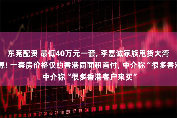 东莞配资 最低40万元一套, 李嘉诚家族甩货大湾区400套房源! 一套房价格仅约香港同面积首付, 中介称“很多香港客户来买”