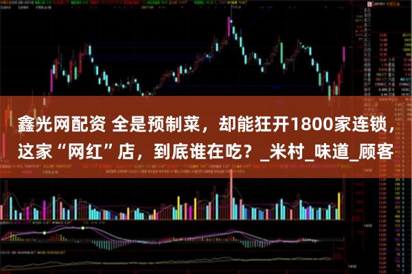 鑫光网配资 全是预制菜，却能狂开1800家连锁，这家“网红”店，到底谁在吃？_米村_味道_顾客