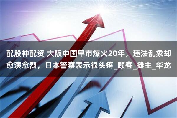 配股神配资 大阪中国早市爆火20年，违法乱象却愈演愈烈，日本警察表示很头疼_顾客_摊主_华龙