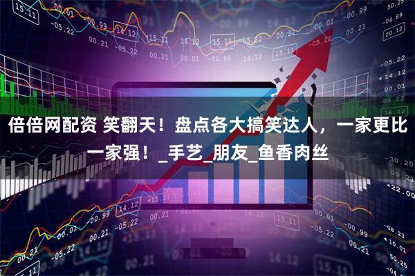 倍倍网配资 笑翻天！盘点各大搞笑达人，一家更比一家强！_手艺_朋友_鱼香肉丝