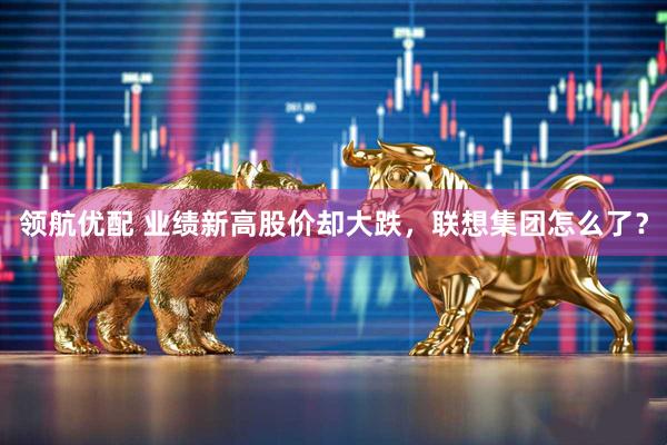 领航优配 业绩新高股价却大跌，联想集团怎么了？