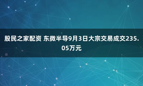 股民之家配资 东微半导9月3日大宗交易成交235.05万元