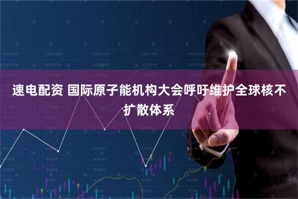 速电配资 国际原子能机构大会呼吁维护全球核不扩散体系