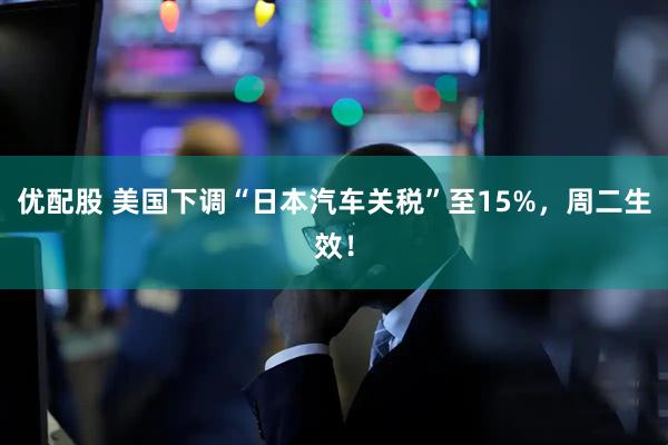 优配股 美国下调“日本汽车关税”至15%，周二生效！