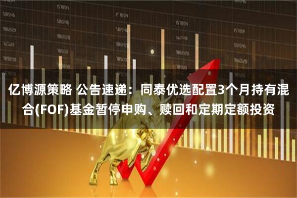亿博源策略 公告速递：同泰优选配置3个月持有混合(FOF)基金暂停申购、赎回和定期定额投资