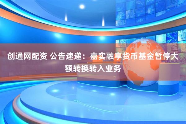 创通网配资 公告速递：嘉实融享货币基金暂停大额转换转入业务