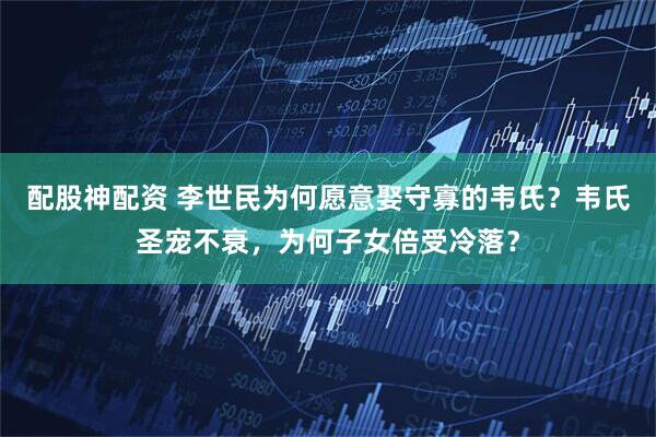 配股神配资 李世民为何愿意娶守寡的韦氏?韦氏圣宠不衰,为何子女倍受冷落?