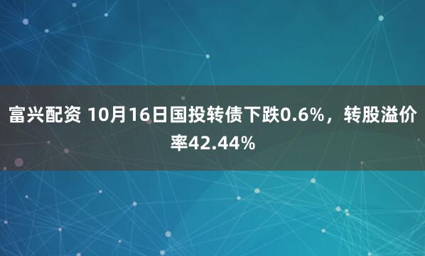 富兴配资 10月16日国投转债下跌0.6%，转股溢价率42.44%