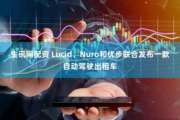 生讯网配资 Lucid、Nuro和优步联合发布一款自动驾驶出租车