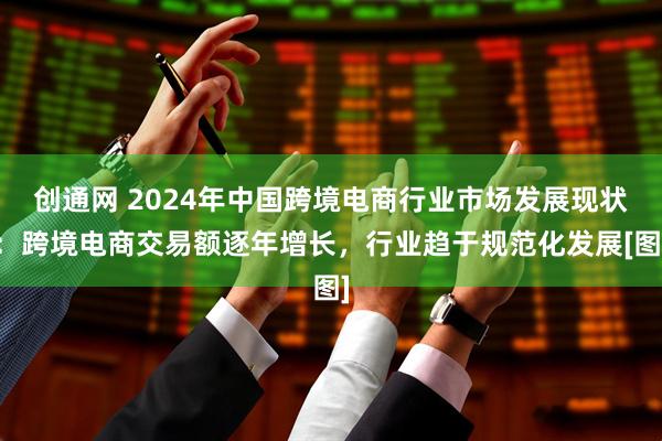 创通网 2024年中国跨境电商行业市场发展现状：跨境电商交易额逐年增长，行业趋于规范化发展[图]