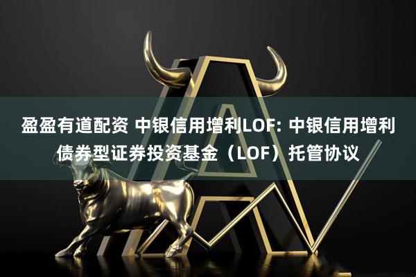 盈盈有道配资 中银信用增利LOF: 中银信用增利债券型证券投资基金（LOF）托管协议