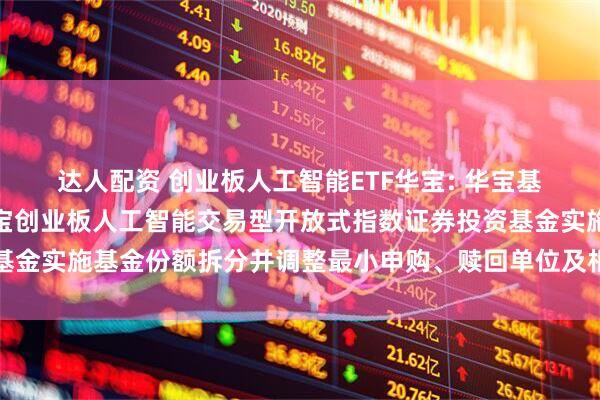 达人配资 创业板人工智能ETF华宝: 华宝基金管理有限公司关于华宝创业板人工智能交易型开放式指数证券投资基金实施基金份额拆分并调整最小申购、赎回单位及相关业务安排的公告