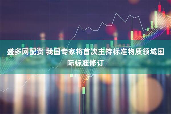 盛多网配资 我国专家将首次主持标准物质领域国际标准修订