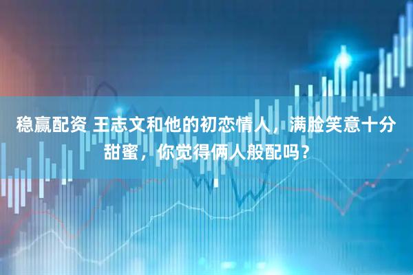 稳赢配资 王志文和他的初恋情人，满脸笑意十分甜蜜，你觉得俩人般配吗？